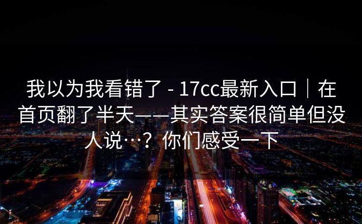 我以为我看错了 - 17cc最新入口|在首页翻了半天——其实答案很简单但没人说…?你们感受一下 第1张 我以为我看错了 - 17cc最新入口|在首页翻了半天——其实答案很简单但没人说…?你们感受一下 第1张